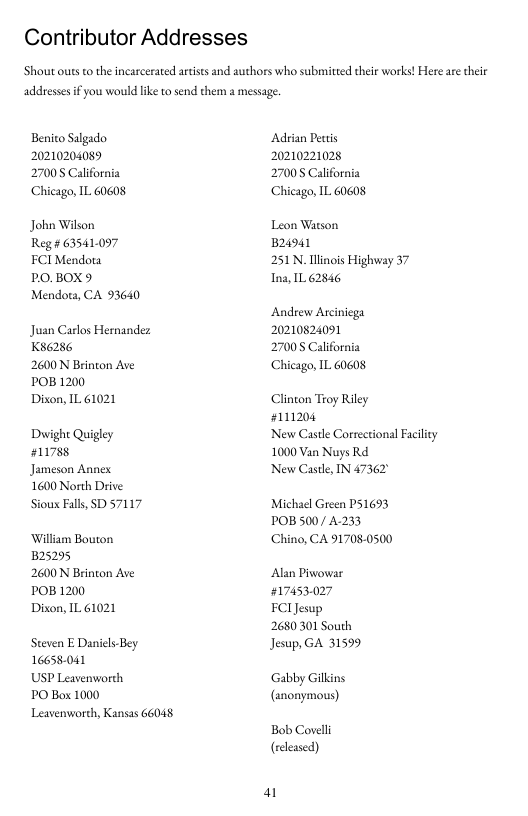 Contributor Addresses  ‘Shout outs to the incarcerated atists and authors who submitted their works! Here are their  addreses ifyou would like o send them a messag.  Benio Salgado 20210204089  27008 California Chicago, IL 60608  John Wikon Reg# 63541097 FCI Mendota O.BOX9 Mendoa, CA 93640  Juan Carlos Hernandez Kse286  2600 N Brinton Ave POB 1200  Dison, IL 61021  Duwight Quigley #1178  Jameson Annex.  1600 North Drive. Sioux Falls, SD 57117  William Bouton 25295  2600 N Brinton Ave POB 1200  Dison, IL 61021  Steven E Danicls-Bey 16658-041  USP Leavenworch  PO Box 1000  Leavenworth, Kansas 66048  ‘Adrian Pettis 20210221028  27008 California Chicago, IL 60608  Leon Watson B24941  251N, Tlinois Highway 37 Ina, 1L 62846  Andrew Arciniega 20210824091 27008 California Chicago, IL 60608  Clinton Troy Riley #111204  New Castle Correctional Facility 1000 Van Nuys Rd  New Castle, IN 47362  Michael Green P51693 POB 500/ A233 Chino, CA 91708-0500  Alan Piwowar #17453.027 FClJesup 2680301 South Jesup, GA 31599  Gabby Gilkins (anonymous)  Bob Covelli (released)  a 